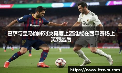 巴萨与皇马巅峰对决再度上演谁能在西甲赛场上笑到最后